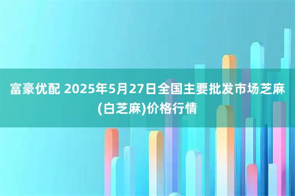 富豪优配 2025年5月27日全国主要批发市场芝麻(白芝麻)价格行情