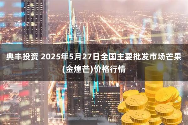 典丰投资 2025年5月27日全国主要批发市场芒果(金煌芒)价格行情