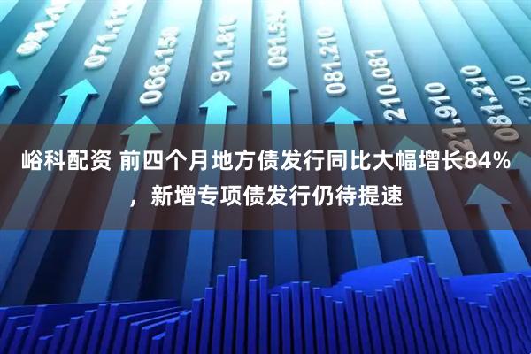 峪科配资 前四个月地方债发行同比大幅增长84%，新增专项债发行仍待提速