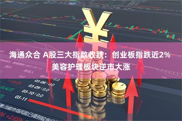 海通众合 A股三大指数收跌：创业板指跌近2% 美容护理板块逆市大涨