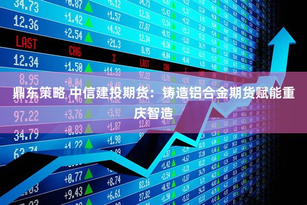鼎东策略 中信建投期货：铸造铝合金期货赋能重庆智造