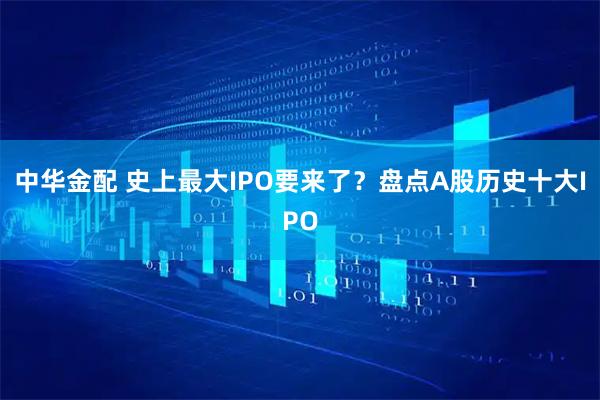 中华金配 史上最大IPO要来了?盘点A股历史十大IPO