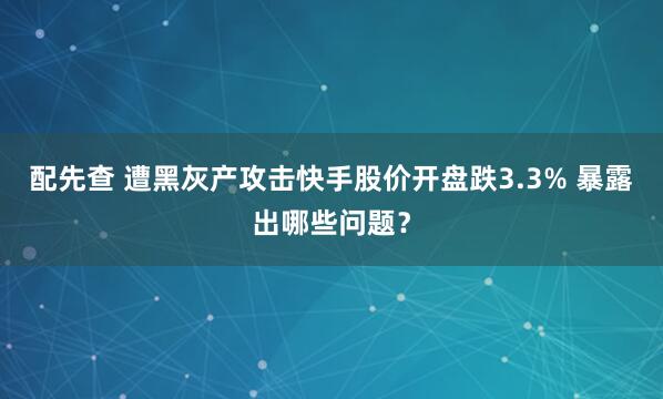 配先查 遭黑灰产攻击快手股价开盘跌3.3% 暴露出哪些问题?