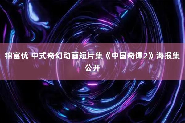 锦富优 中式奇幻动画短片集《中国奇谭2》海报集公开