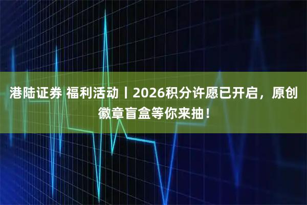 港陆证券 福利活动丨2026积分许愿已开启，原创徽章盲盒等你来抽！