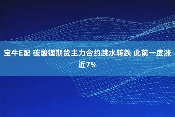 宝牛E配 碳酸锂期货主力合约跳水转跌 此前一度涨近7%