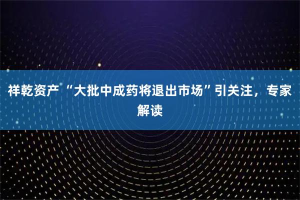 祥乾资产 “大批中成药将退出市场”引关注，专家解读
