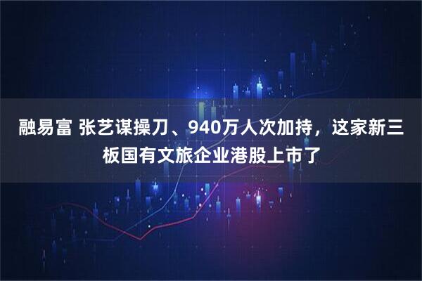 融易富 张艺谋操刀、940万人次加持，这家新三板国有文旅企业港股上市了