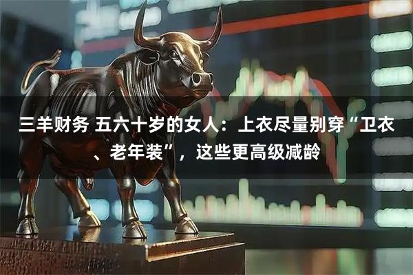 三羊财务 五六十岁的女人：上衣尽量别穿“卫衣、老年装”，这些更高级减龄