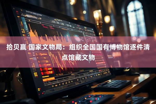 拾贝赢 国家文物局：组织全国国有博物馆逐件清点馆藏文物