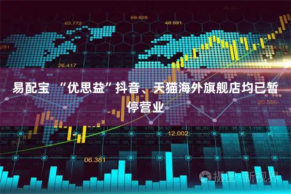 易配宝  “优思益”抖音、天猫海外旗舰店均已暂停营业