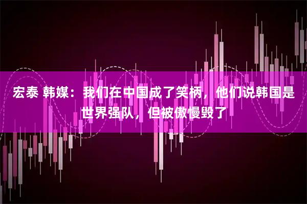 宏泰 韩媒：我们在中国成了笑柄，他们说韩国是世界强队，但被傲慢毁了