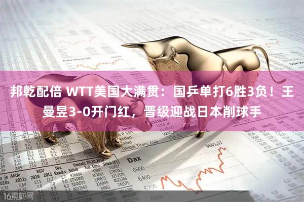 邦乾配倍 WTT美国大满贯：国乒单打6胜3负！王曼昱3-0开门红，晋级迎战日本削球手