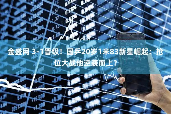 金盛网 3-1晋级！国乒20岁1米83新星崛起：抢位大战他逆袭而上？