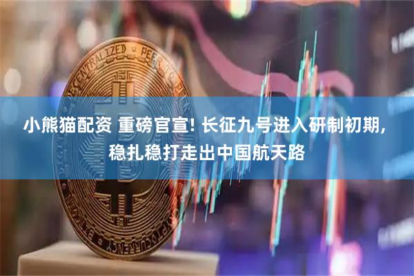 小熊猫配资 重磅官宣! 长征九号进入研制初期, 稳扎稳打走出中国航天路