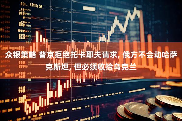 众银策略 普京拒绝托卡耶夫请求, 俄方不会动哈萨克斯坦, 但必须收拾乌克兰